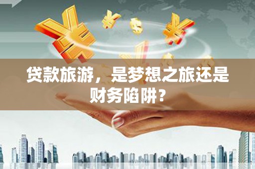 辽源贷款旅游，是梦想之旅还是财务陷阱？