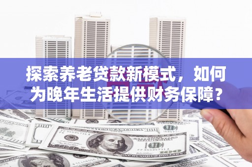 辽源探索养老贷款新模式，如何为晚年生活提供财务保障？