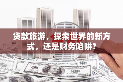 辽源贷款旅游，探索世界的新方式，还是财务陷阱？