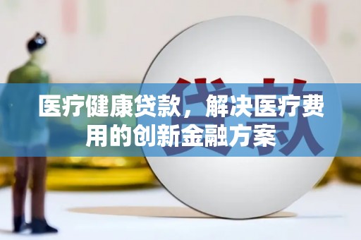 辽源医疗健康贷款，解决医疗费用的创新金融方案